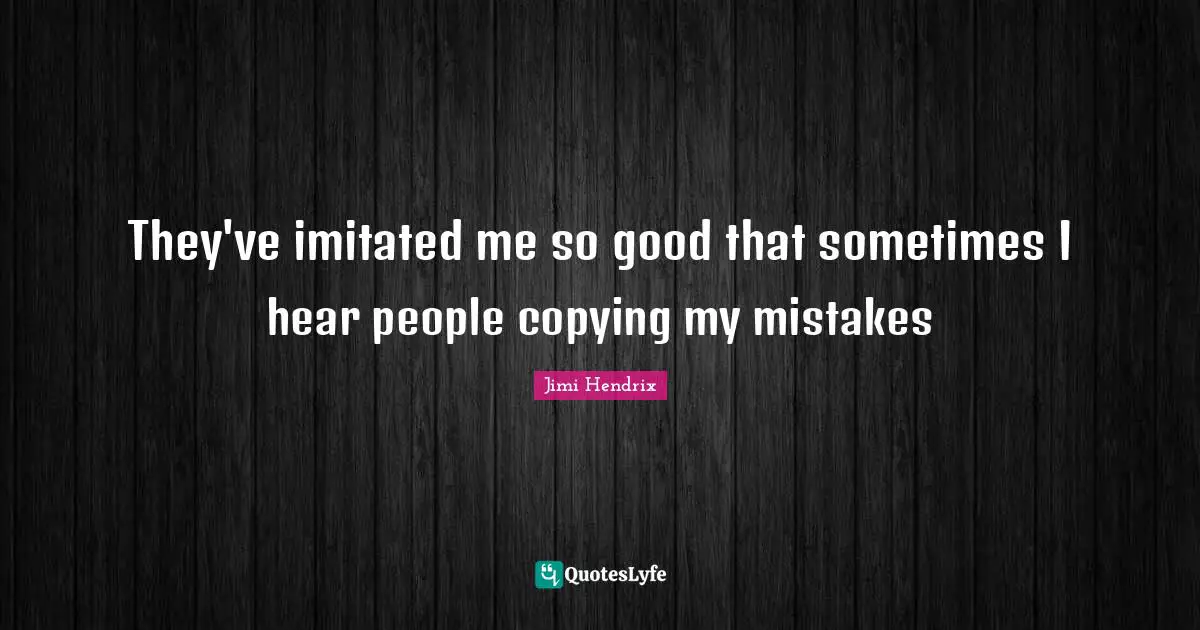 They've imitated me so good that sometimes I hear people copying my mistakes