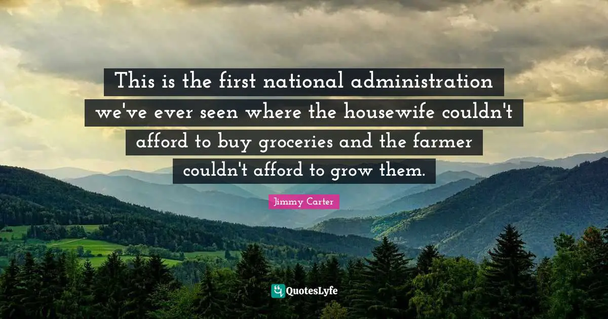 This is the first national administration we've ever seen where the housewife couldn't afford to buy groceries and the farmer couldn't afford to grow them.