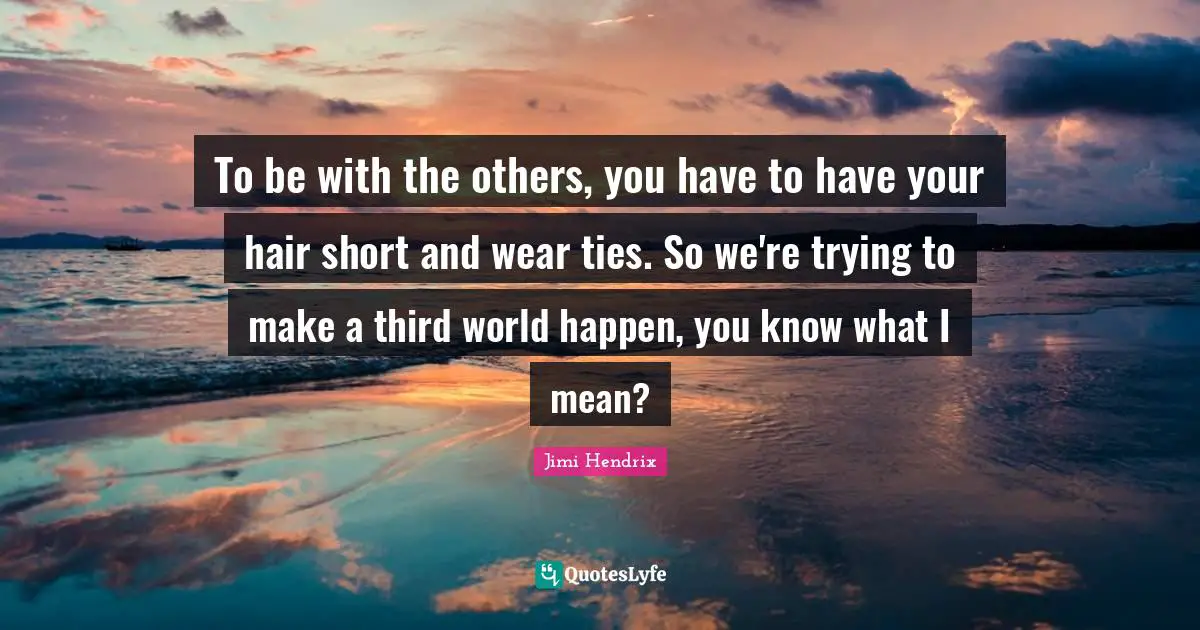 To be with the others, you have to have your hair short and wear ties. So we're trying to make a third world happen, you know what I mean?
