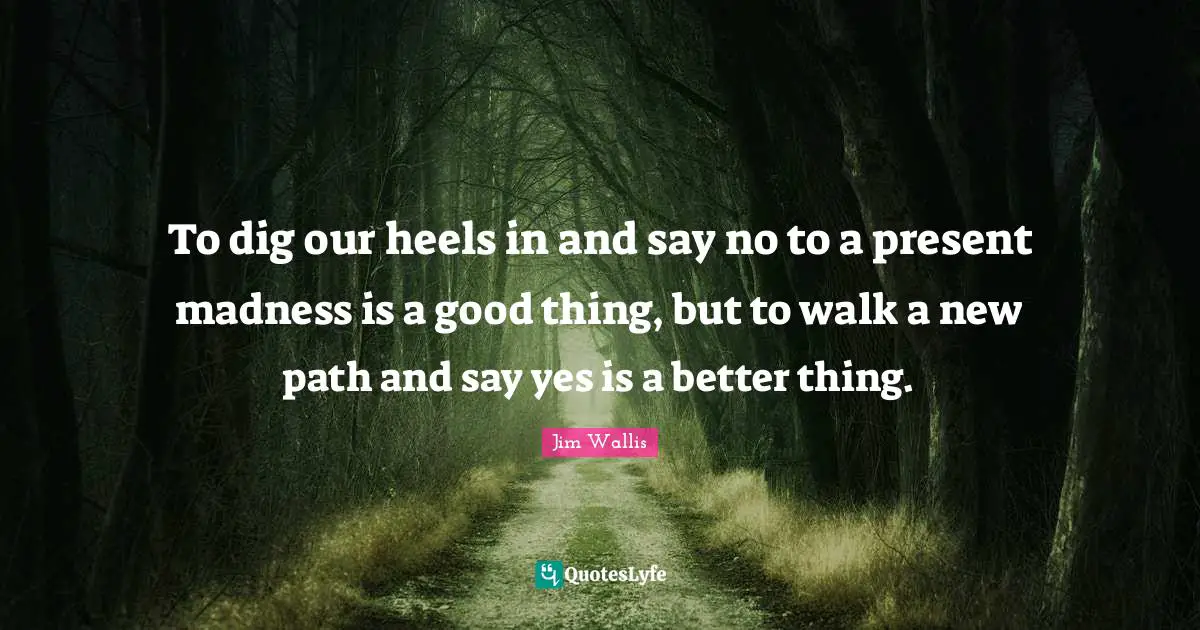 To dig our heels in and say no to a present madness is a good thing, but to walk a new path and say yes is a better thing.