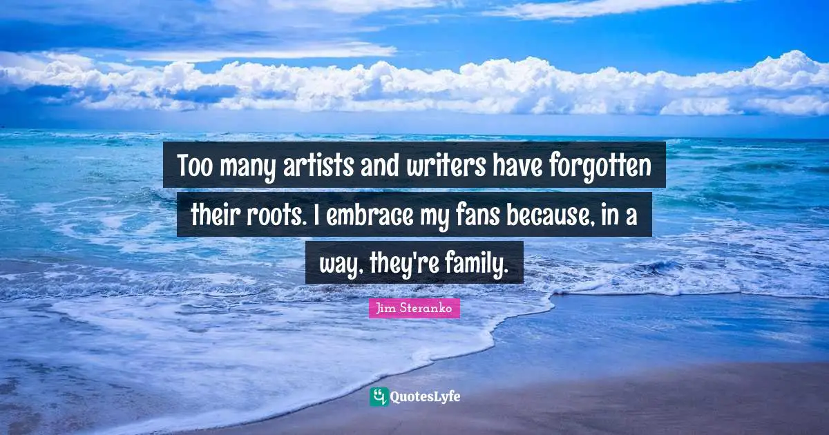 Too many artists and writers have forgotten their roots. I embrace my fans because, in a way, they're family.