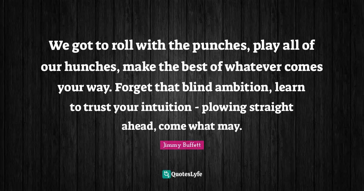 We got to roll with the punches, play all of our hunches, make the best of whatever comes your way. Forget that blind ambition, learn to trust your intuition - plowing straight ahead, come what may.
