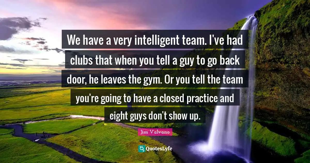 We have a very intelligent team. I've had clubs that when you tell a guy to go back door, he leaves the gym. Or you tell the team you're going to have a closed practice and eight guys don't show up.