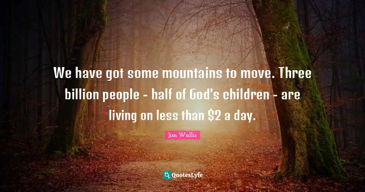 We have got some mountains to move. Three billion people - half of God's children - are living on less than $2 a day.