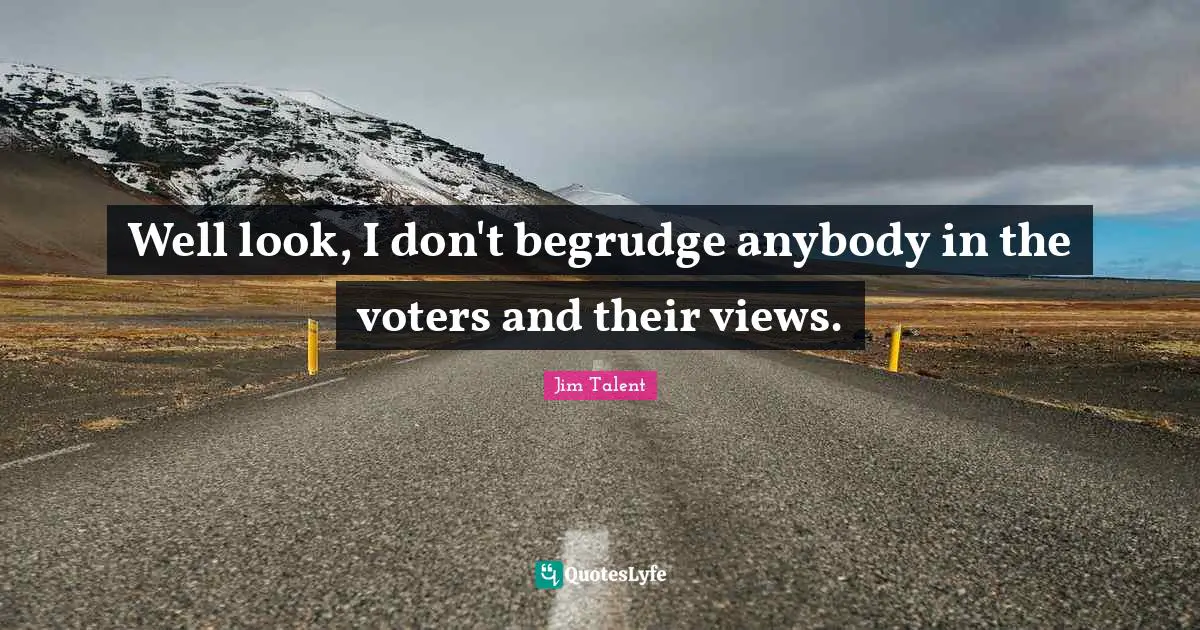 Well look, I don't begrudge anybody in the voters and their views.