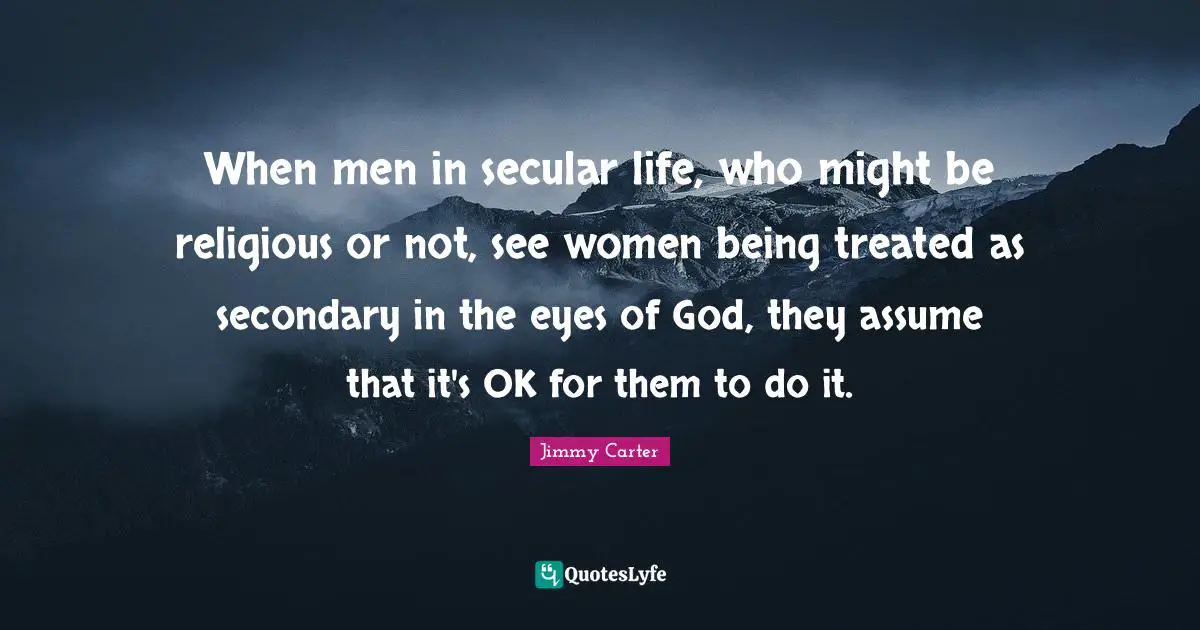 When men in secular life, who might be religious or not, see women being treated as secondary in the eyes of God, they assume that it's OK for them to do it.