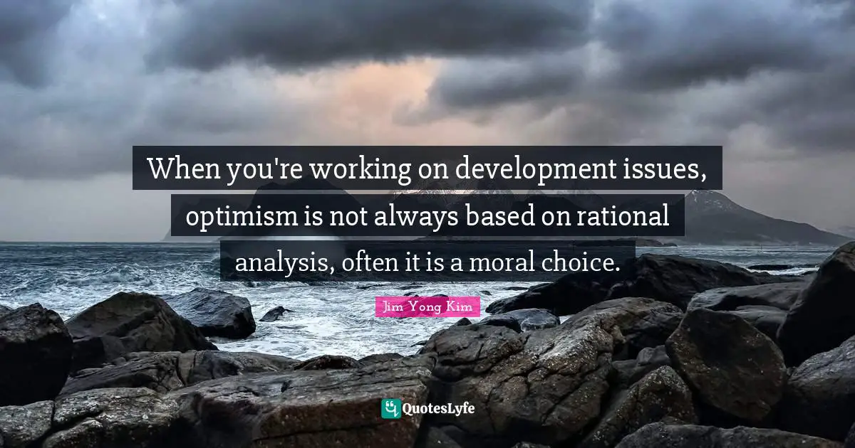 When you're working on development issues, optimism is not always based on rational analysis, often it is a moral choice.