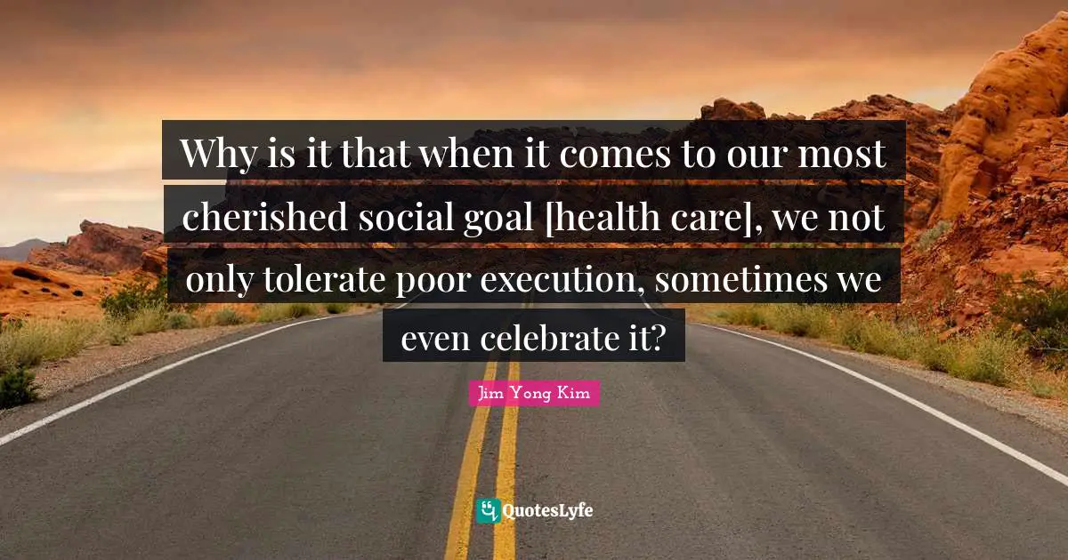 Why is it that when it comes to our most cherished social goal [health care], we not only tolerate poor execution, sometimes we even celebrate it?