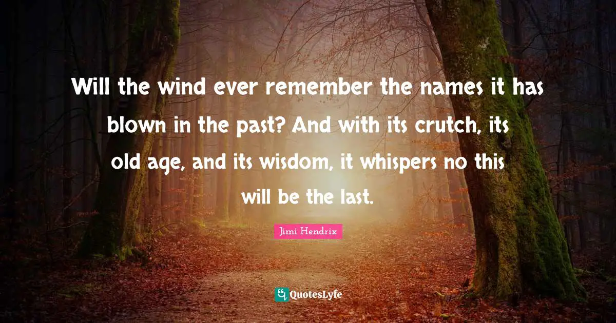 Will the wind ever remember the names it has blown in the past? And with its crutch, its old age, and its wisdom, it whispers no this will be the last.