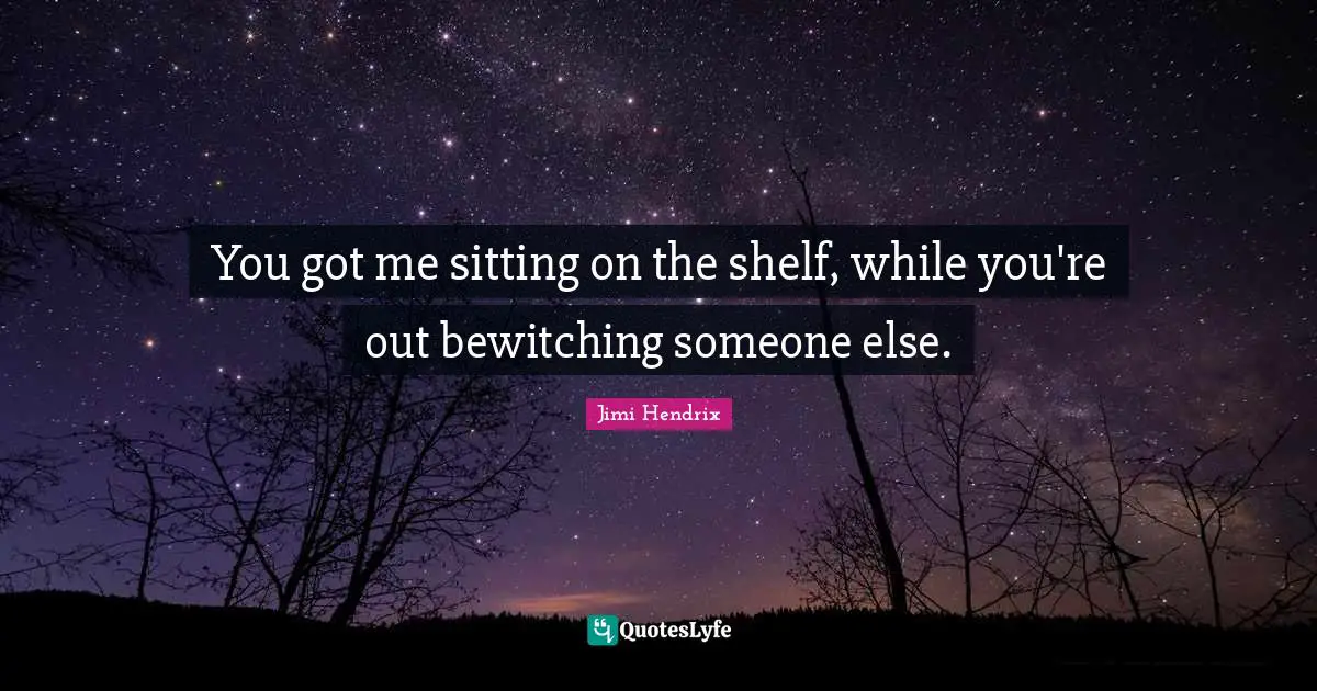 You got me sitting on the shelf, while you're out bewitching someone else.