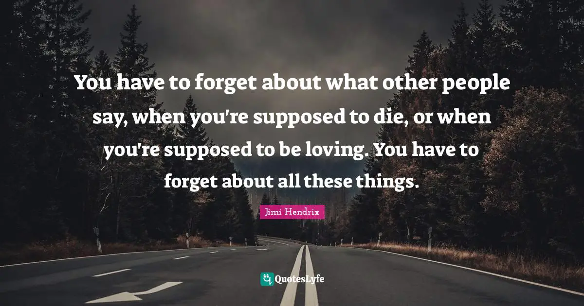 You have to forget about what other people say, when you're supposed to die, or when you're supposed to be loving. You have to forget about all these things.