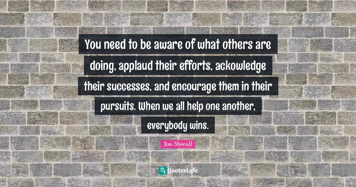 Jim Stovall Quotes: "You need to be aware of what others are doing, applaud their efforts, ackowledge their successes, and encourage them in their pursuits. When we all help one another, everybody wins."