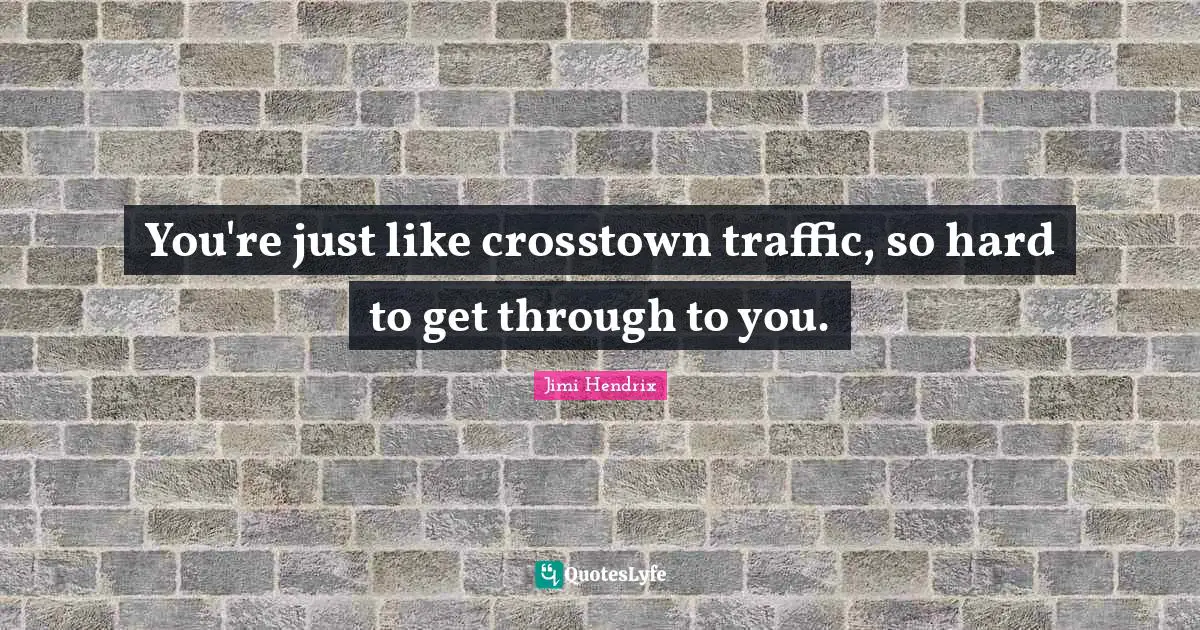 You're just like crosstown traffic, so hard to get through to you.