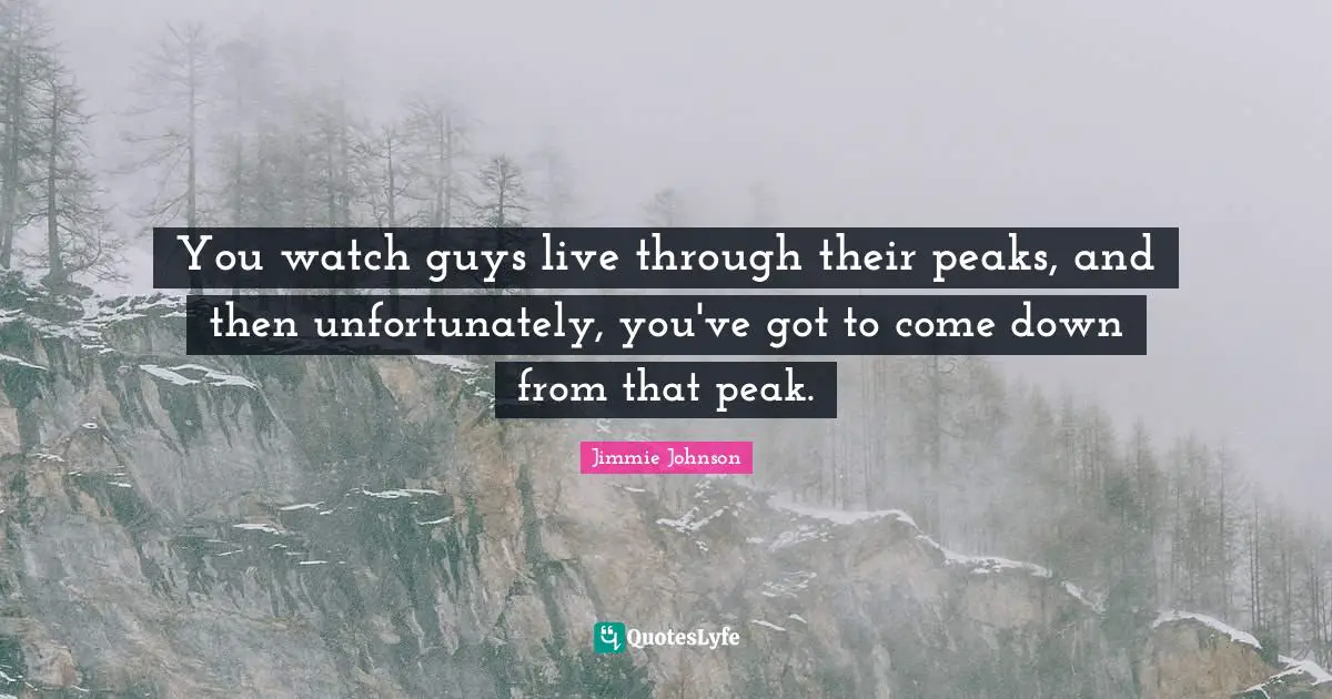 You watch guys live through their peaks, and then unfortunately, you've got to come down from that peak.