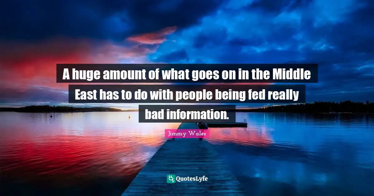 A huge amount of what goes on in the Middle East has to do with people being fed really bad information.