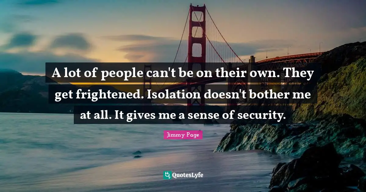 A lot of people can't be on their own. They get frightened. Isolation doesn't bother me at all. It gives me a sense of security.