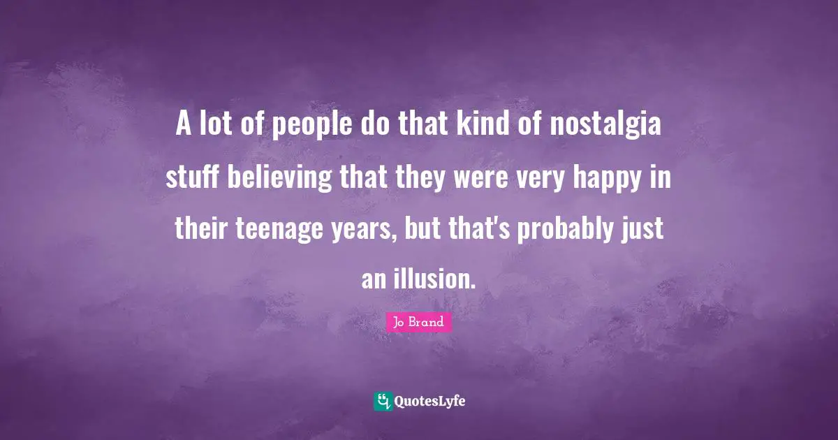 A lot of people do that kind of nostalgia stuff believing that they were very happy in their teenage years, but that's probably just an illusion.