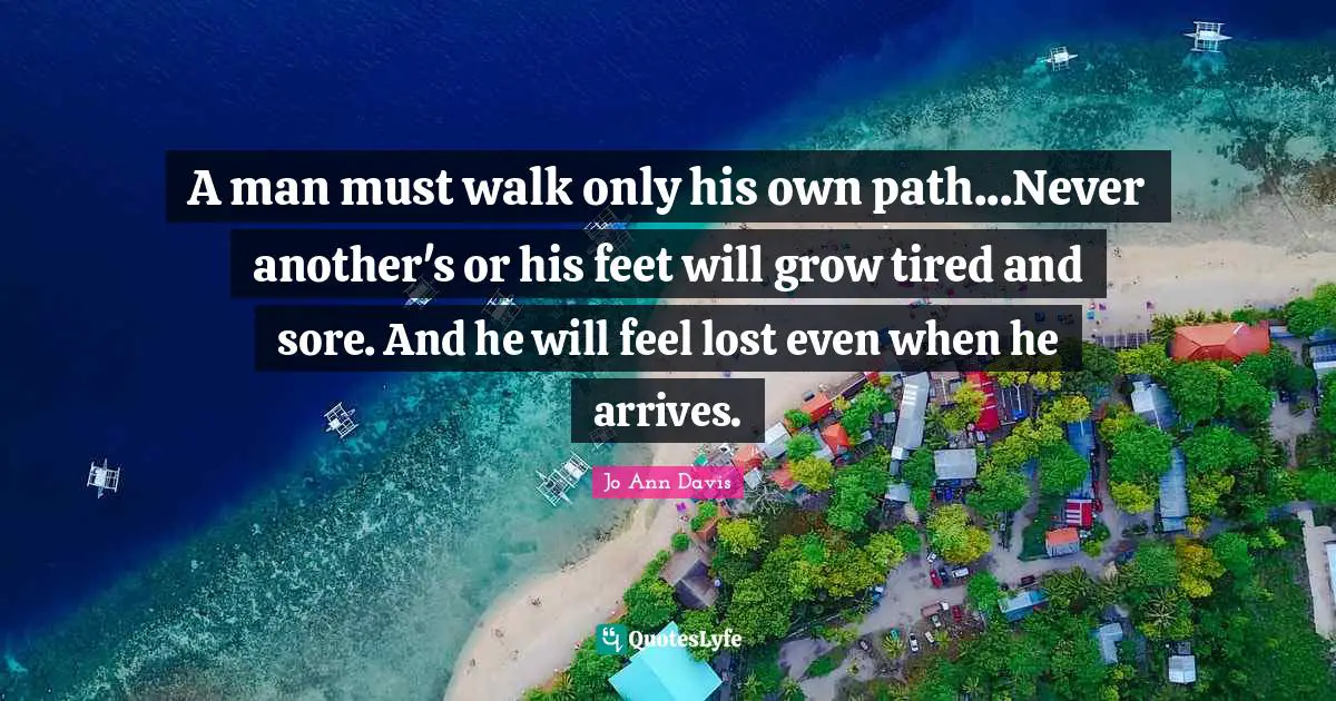 A man must walk only his own path...Never another's or his feet will grow tired and sore. And he will feel lost even when he arrives.