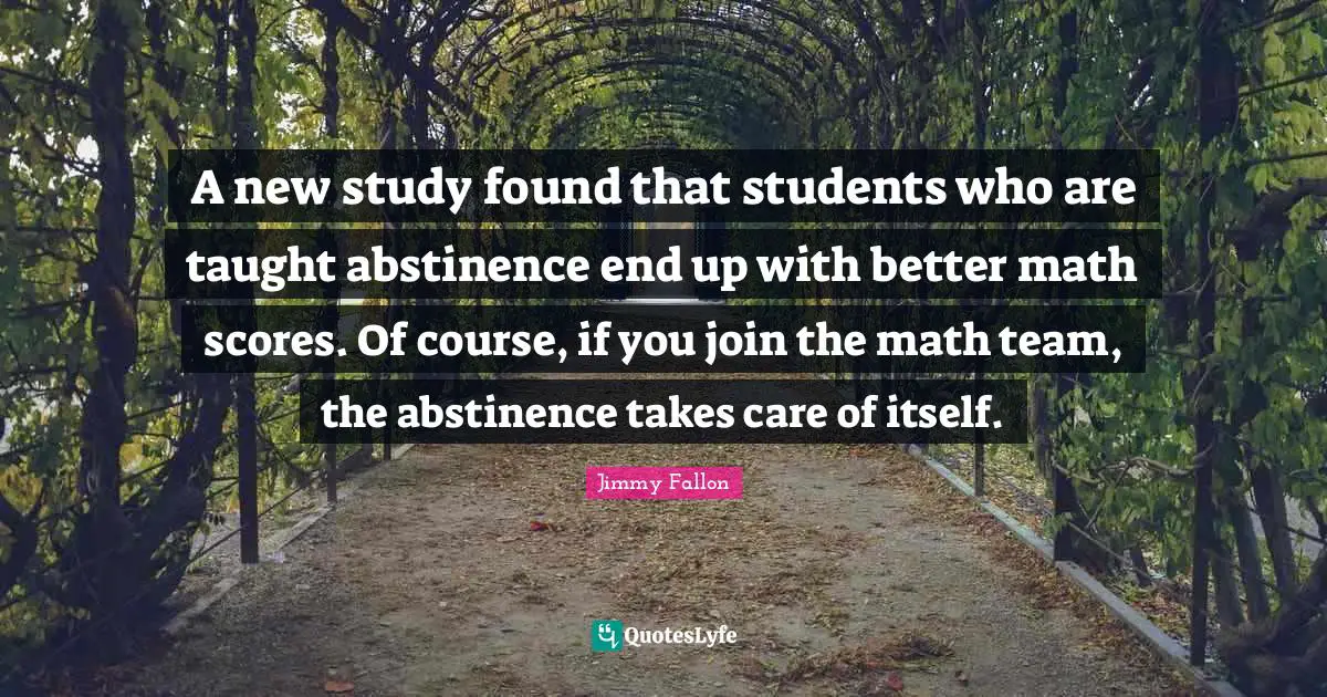 A new study found that students who are taught abstinence end up with better math scores. Of course, if you join the math team, the abstinence takes care of itself.