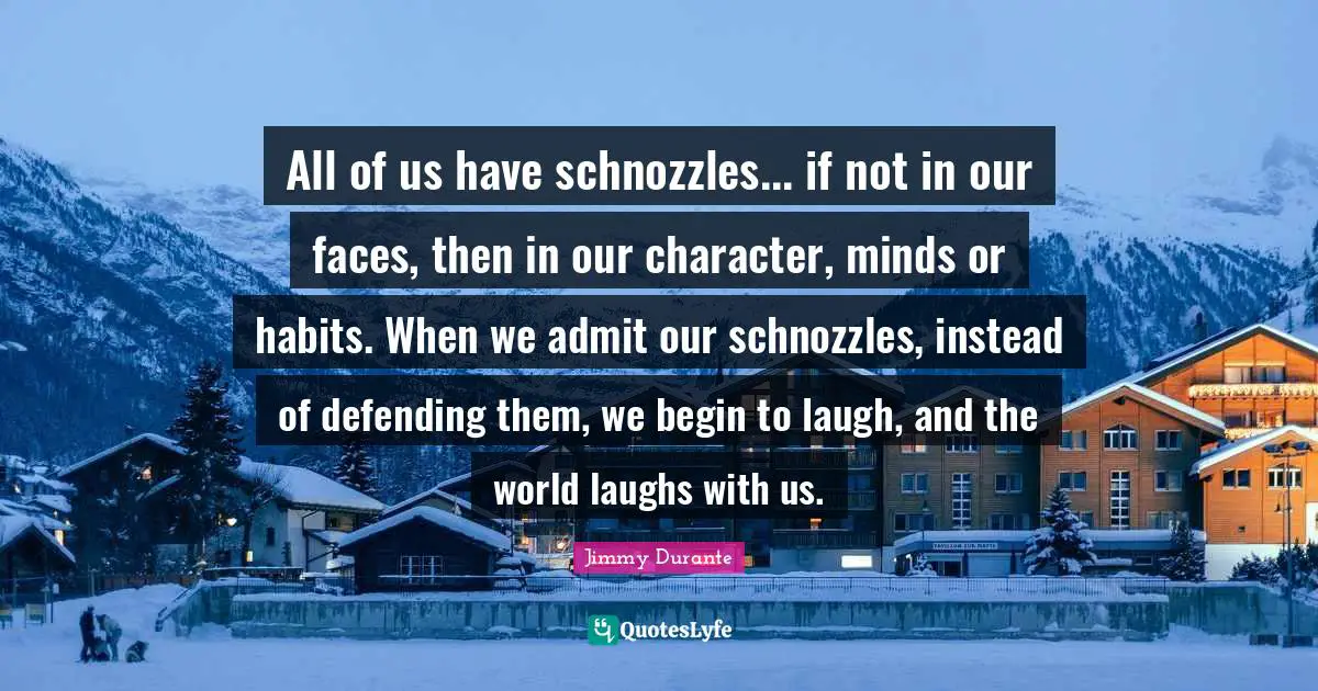 All of us have schnozzles... if not in our faces, then in our character, minds or habits. When we admit our schnozzles, instead of defending them, we begin to laugh, and the world laughs with us.