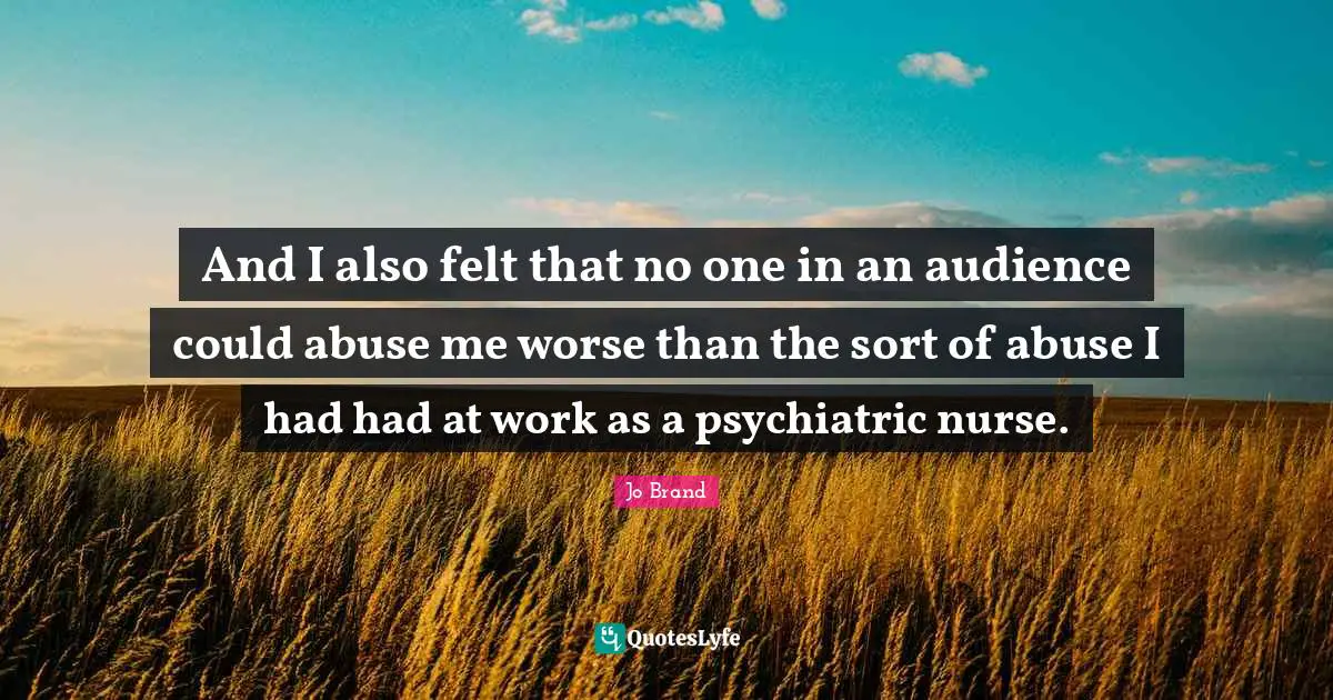 And I also felt that no one in an audience could abuse me worse than the sort of abuse I had had at work as a psychiatric nurse.