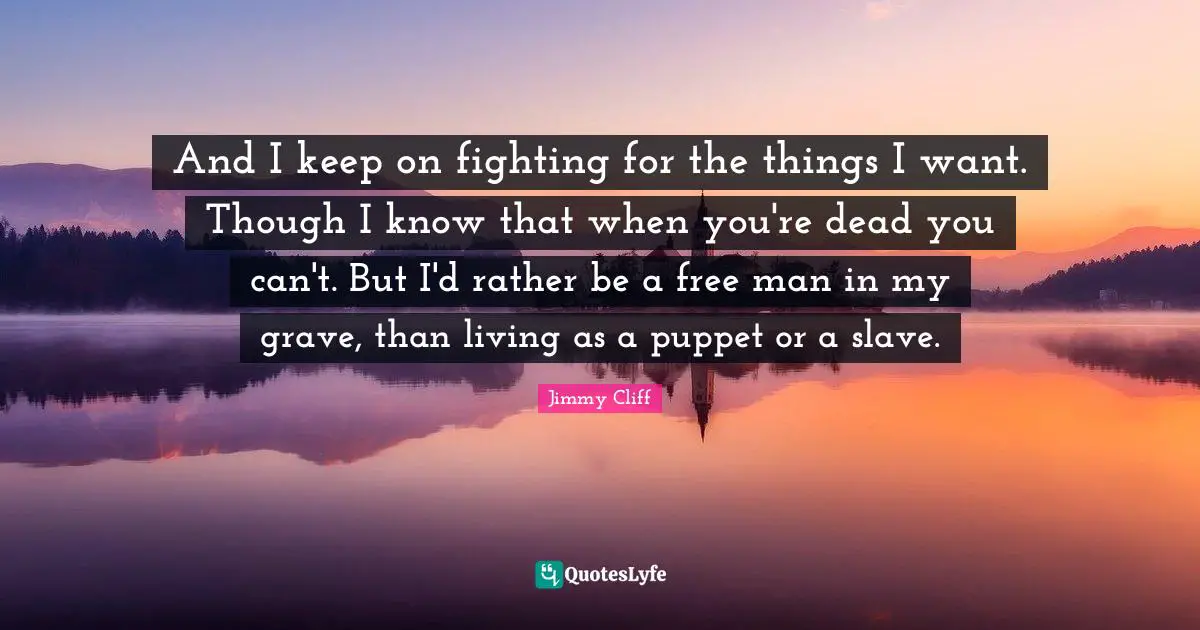 And I keep on fighting for the things I want. Though I know that when you're dead you can't. But I'd rather be a free man in my grave, than living as a puppet or a slave.
