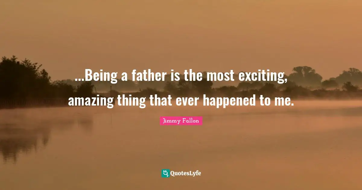 My Dad Quotes: "...Being a father is the most exciting, amazing thing that ever happened to me."