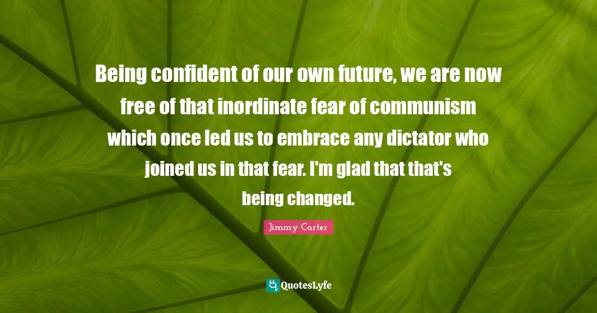 Being confident of our own future, we are now free of that inordinate fear of communism which once led us to embrace any dictator who joined us in that fear. I'm glad that that's being changed.