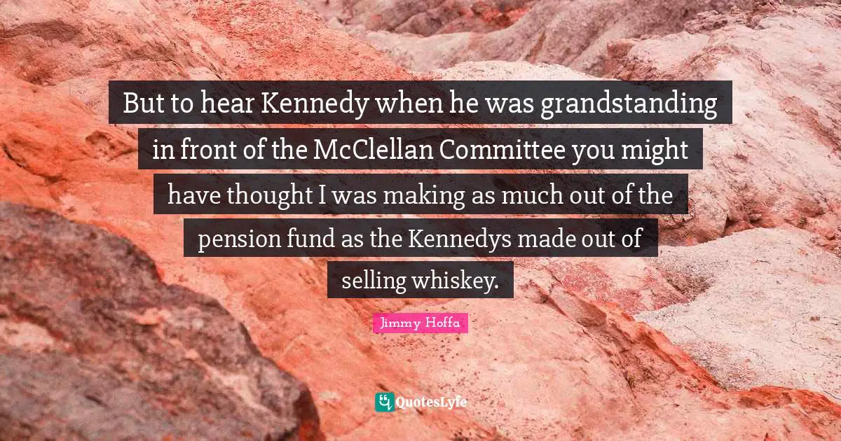 But to hear Kennedy when he was grandstanding in front of the McClellan Committee you might have thought I was making as much out of the pension fund as the Kennedys made out of selling whiskey.