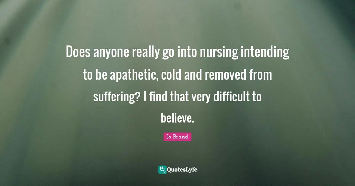 Does anyone really go into nursing intending to be apathetic, cold and removed from suffering? I find that very difficult to believe.