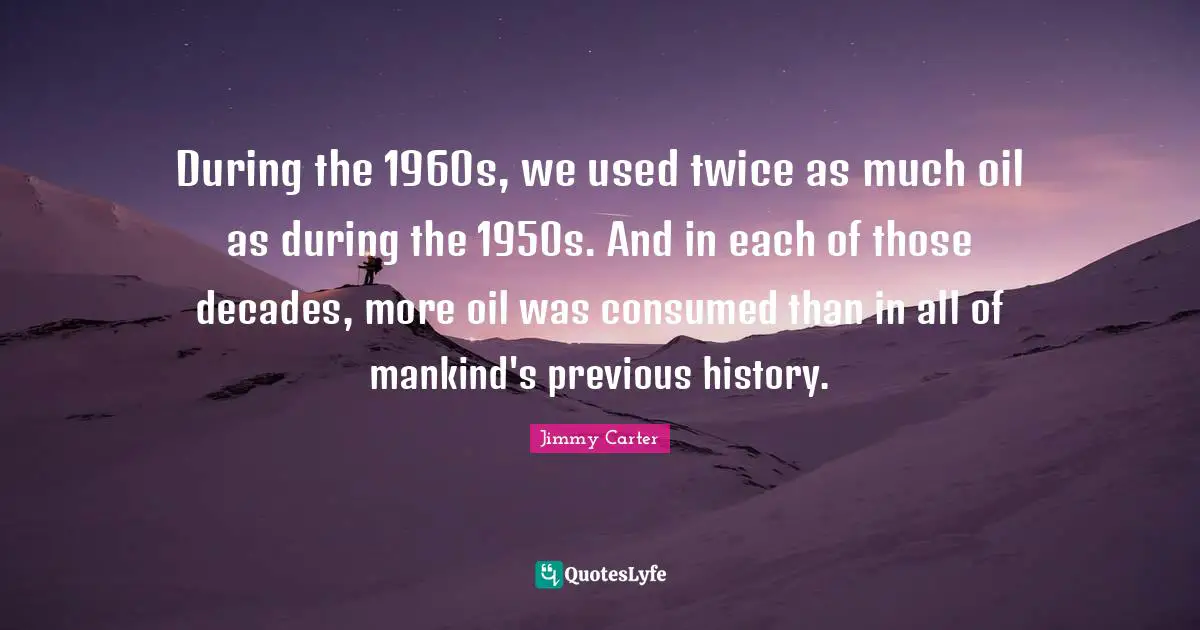 During the 1960s, we used twice as much oil as during the 1950s. And in each of those decades, more oil was consumed than in all of mankind's previous history.