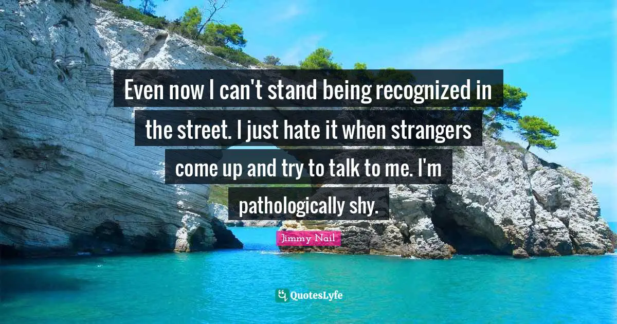 Even now I can't stand being recognized in the street. I just hate it when strangers come up and try to talk to me. I'm pathologically shy.