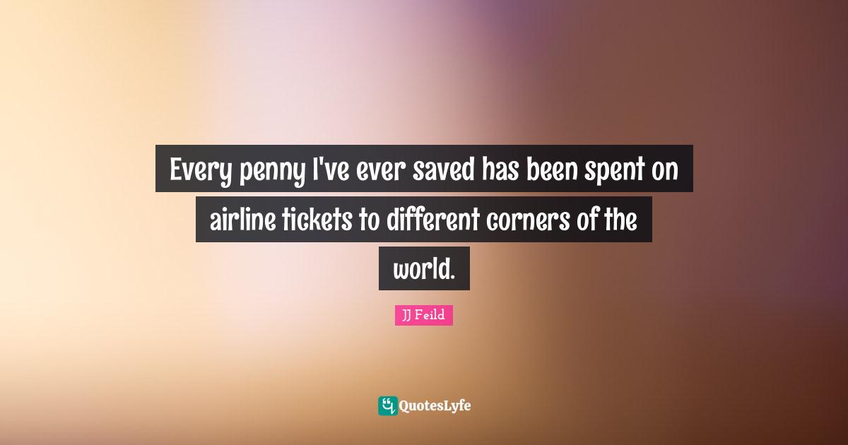 Every penny I've ever saved has been spent on airline tickets to different corners of the world.