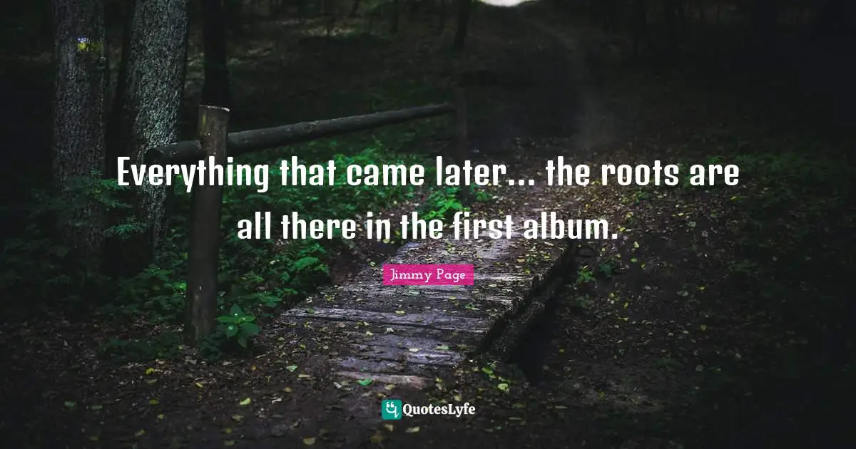 Everything that came later... the roots are all there in the first album.