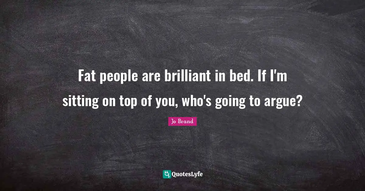 Fat people are brilliant in bed. If I'm sitting on top of you, who's going to argue?