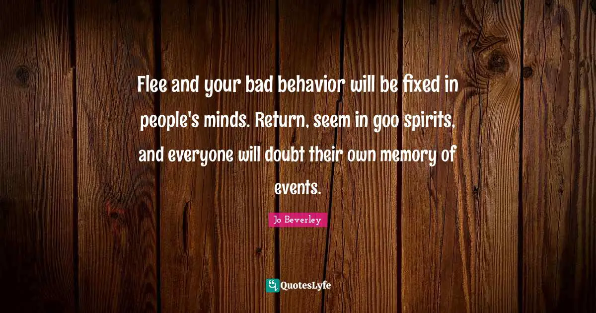 Flee and your bad behavior will be fixed in people's minds. Return, seem in goo spirits, and everyone will doubt their own memory of events.