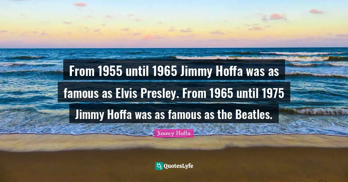 From 1955 until 1965 Jimmy Hoffa was as famous as Elvis Presley. From 1965 until 1975 Jimmy Hoffa was as famous as the Beatles.