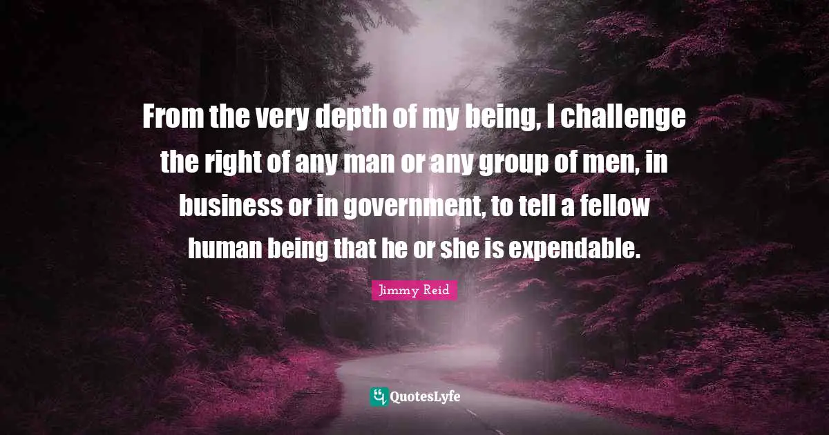 From the very depth of my being, I challenge the right of any man or any group of men, in business or in government, to tell a fellow human being that he or she is expendable.