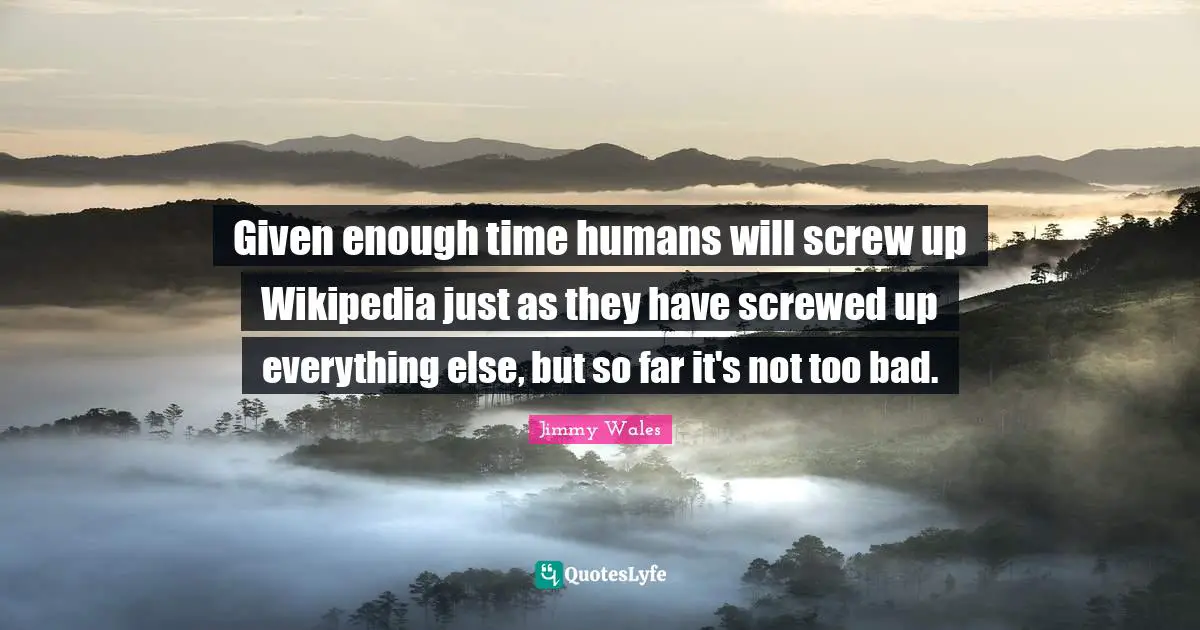 Given enough time humans will screw up Wikipedia just as they have screwed up everything else, but so far it's not too bad.