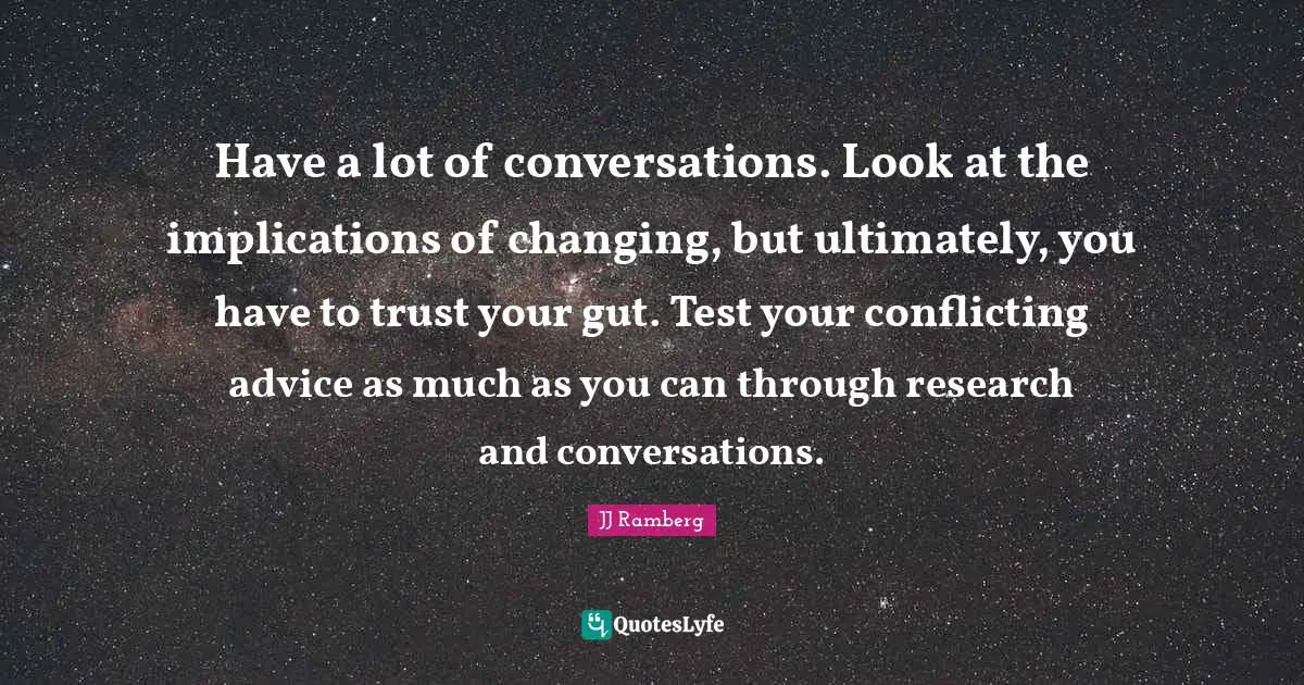 Have a lot of conversations. Look at the implications of changing, but ultimately, you have to trust your gut. Test your conflicting advice as much as you can through research and conversations.
