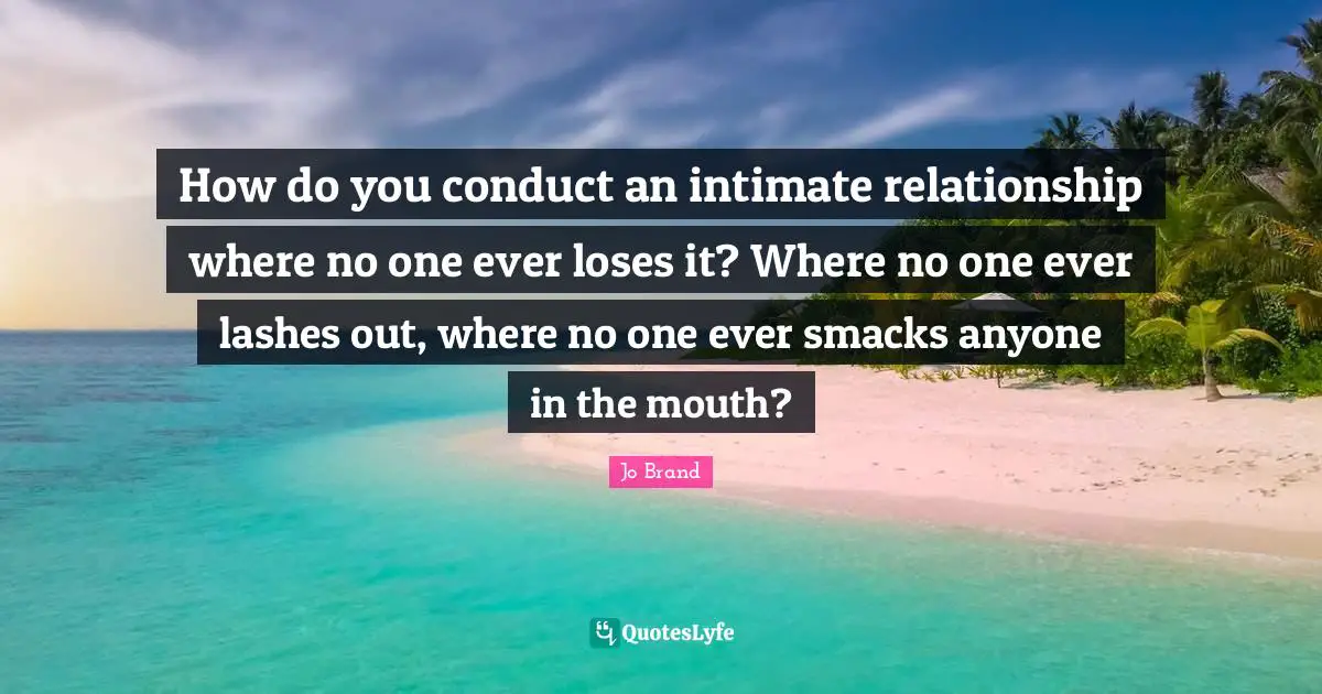 How do you conduct an intimate relationship where no one ever loses it? Where no one ever lashes out, where no one ever smacks anyone in the mouth?