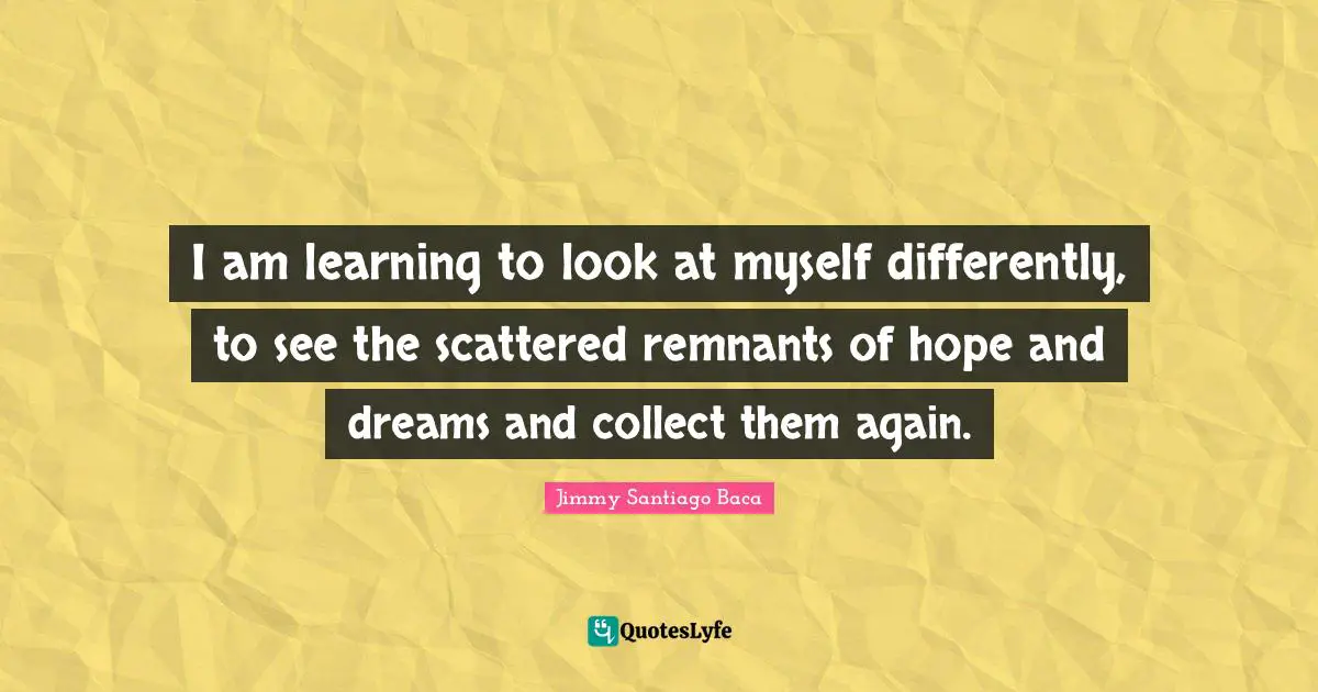 I am learning to look at myself differently, to see the scattered remnants of hope and dreams and collect them again.