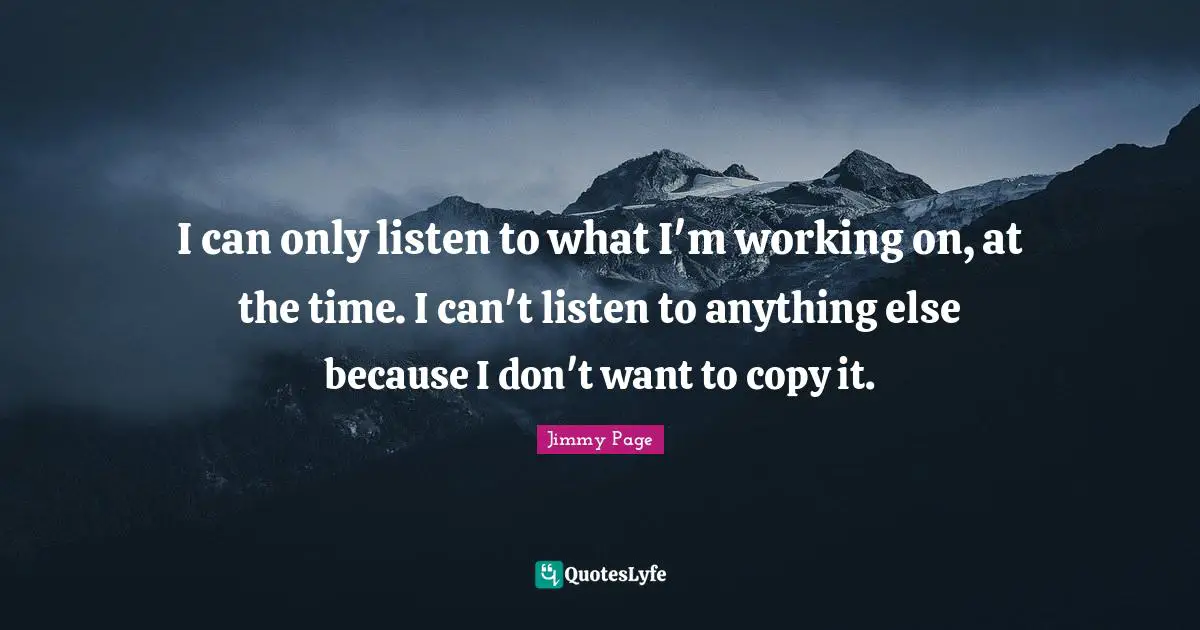 I can only listen to what I'm working on, at the time. I can't listen to anything else because I don't want to copy it.