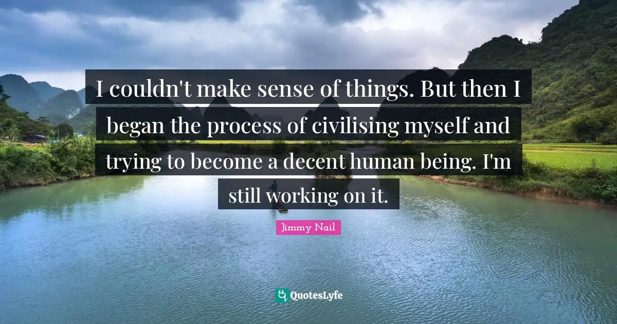 I couldn't make sense of things. But then I began the process of civilising myself and trying to become a decent human being. I'm still working on it.