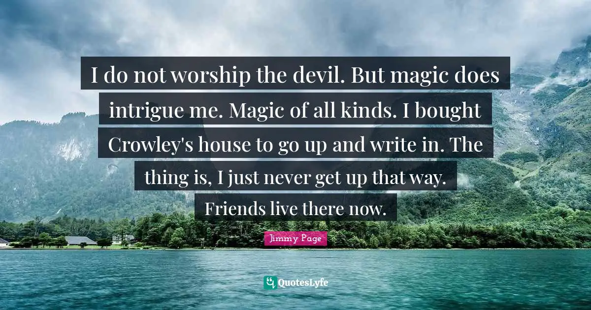 I do not worship the devil. But magic does intrigue me. Magic of all kinds. I bought Crowley's house to go up and write in. The thing is, I just never get up that way. Friends live there now.