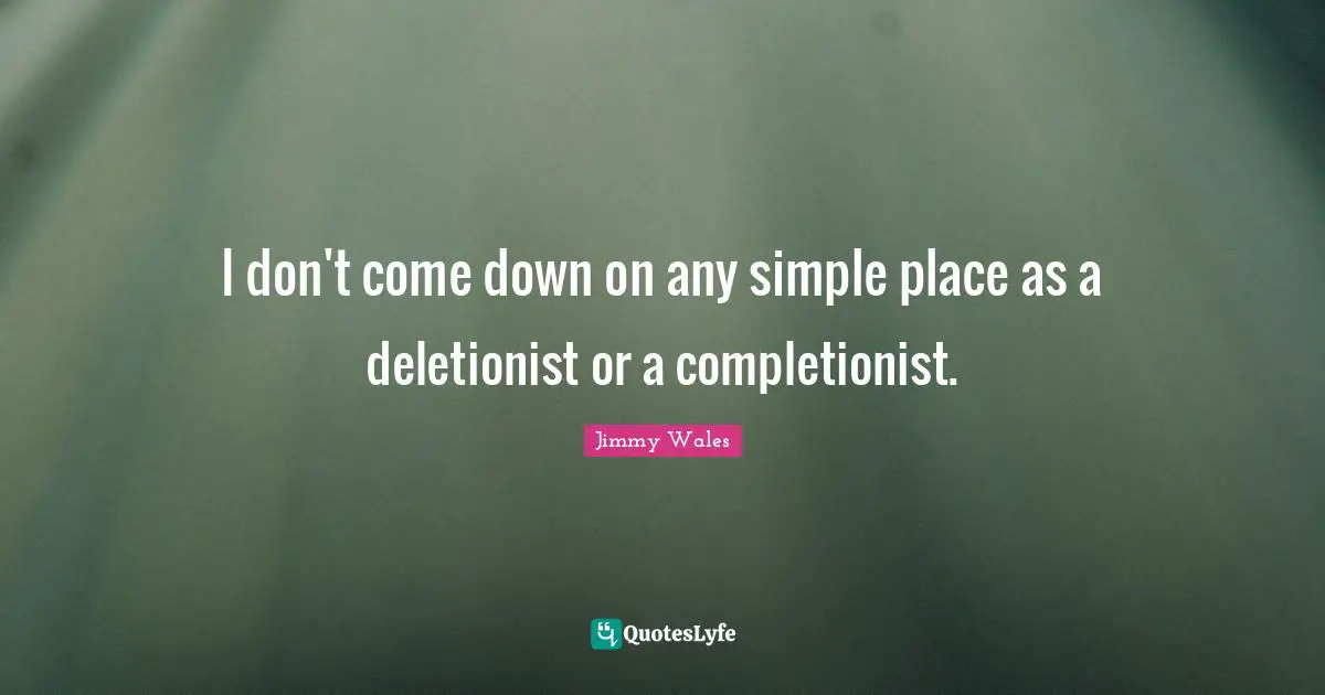 I don't come down on any simple place as a deletionist or a completionist.