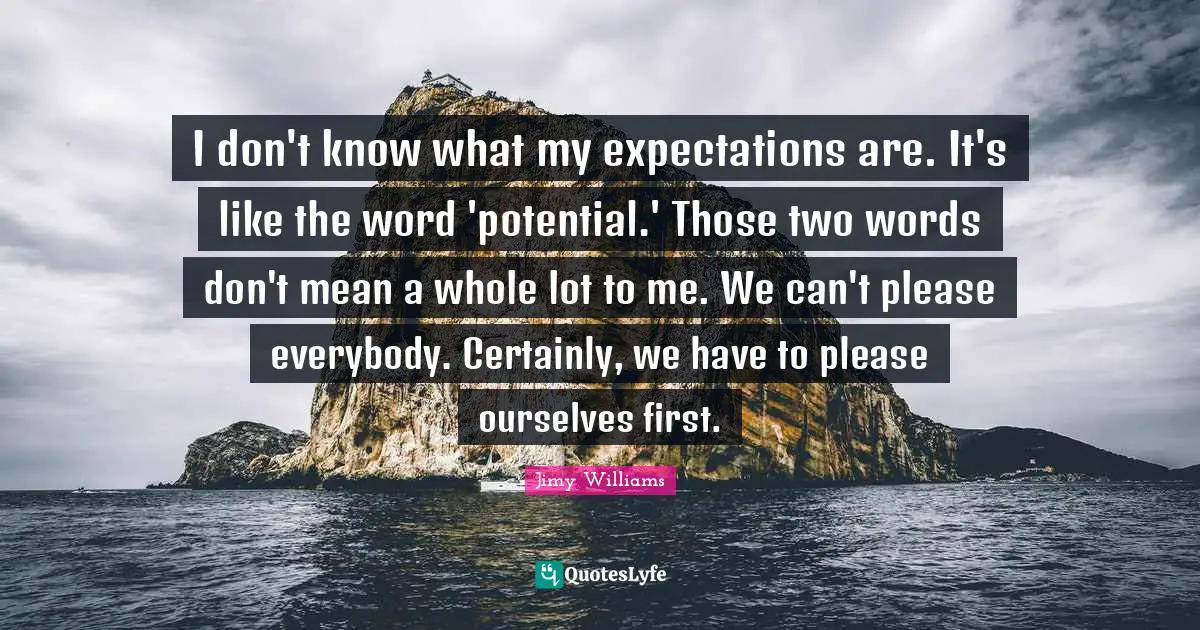 I don't know what my expectations are. It's like the word 'potential.' Those two words don't mean a whole lot to me. We can't please everybody. Certainly, we have to please ourselves first.