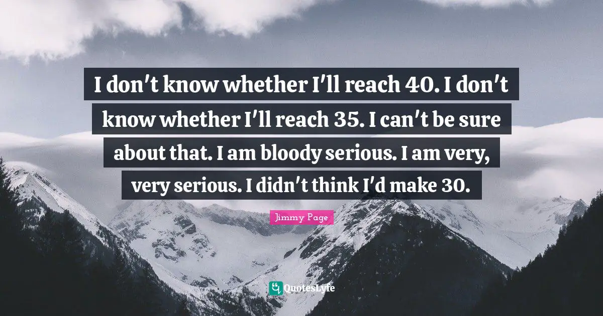 I don't know whether I'll reach 40. I don't know whether I'll reach 35. I can't be sure about that. I am bloody serious. I am very, very serious. I didn't think I'd make 30.