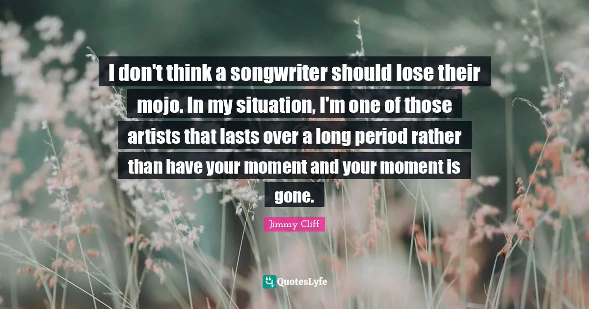 I don't think a songwriter should lose their mojo. In my situation, I'm one of those artists that lasts over a long period rather than have your moment and your moment is gone.