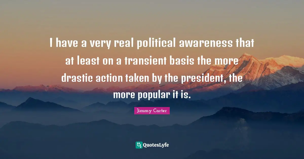 I have a very real political awareness that at least on a transient basis the more drastic action taken by the president, the more popular it is.